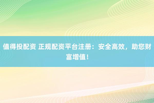 值得投配资 正规配资平台注册：安全高效，助您财富增值！