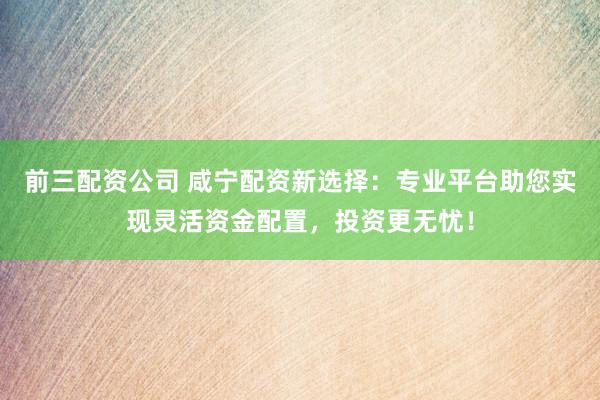 前三配资公司 咸宁配资新选择：专业平台助您实现灵活资金配置，投资更无忧！