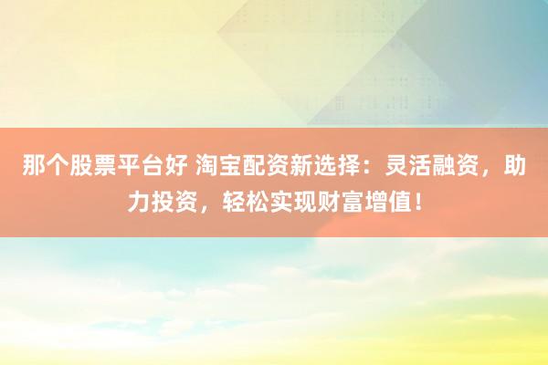那个股票平台好 淘宝配资新选择：灵活融资，助力投资，轻松实现财富增值！