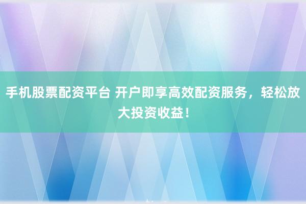 手机股票配资平台 开户即享高效配资服务，轻松放大投资收益！