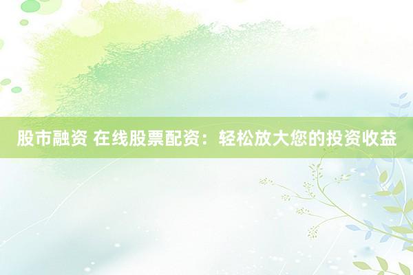股市融资 在线股票配资：轻松放大您的投资收益