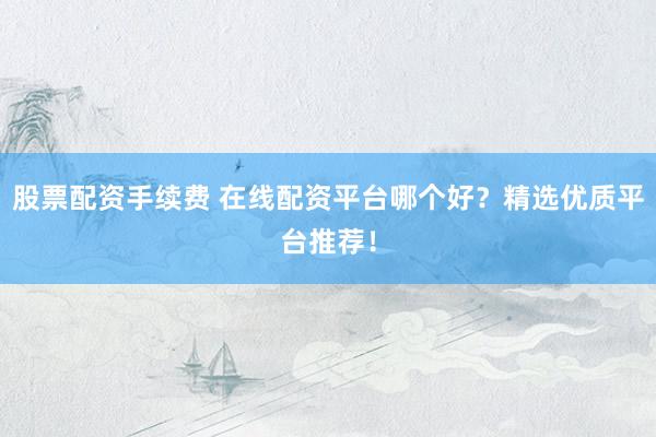 股票配资手续费 在线配资平台哪个好？精选优质平台推荐！