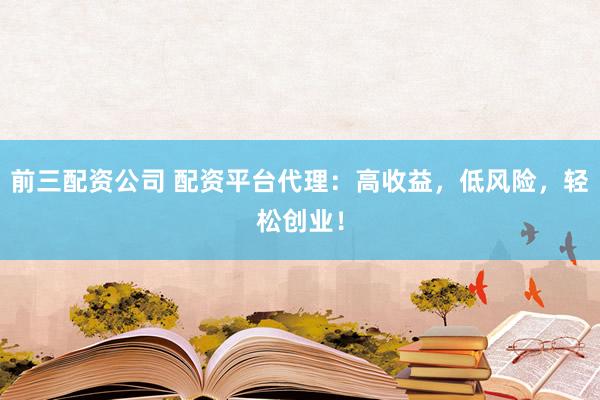 前三配资公司 配资平台代理：高收益，低风险，轻松创业！