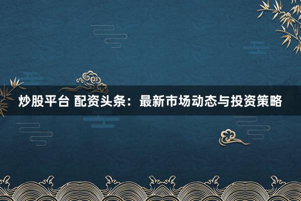 炒股平台 配资头条：最新市场动态与投资策略