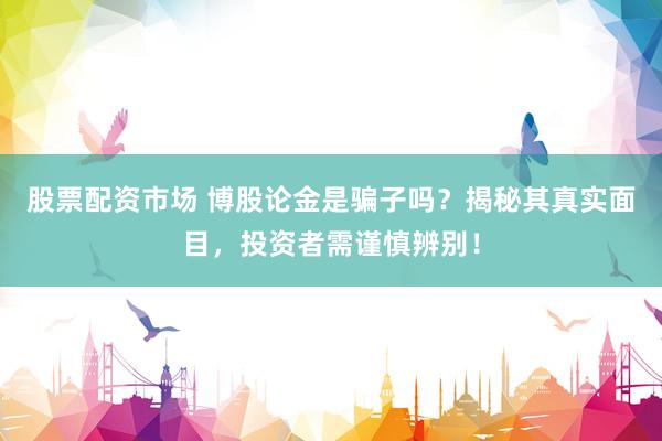 股票配资市场 博股论金是骗子吗？揭秘其真实面目，投资者需谨慎辨别！