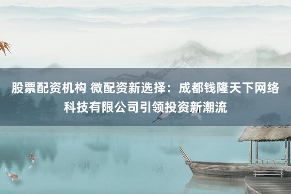 股票配资机构 微配资新选择：成都钱隆天下网络科技有限公司引领投资新潮流