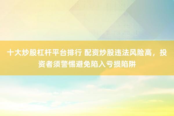 十大炒股杠杆平台排行 配资炒股违法风险高，投资者须警惕避免陷入亏损陷阱