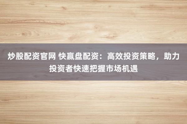 炒股配资官网 快赢盘配资：高效投资策略，助力投资者快速把握市场机遇