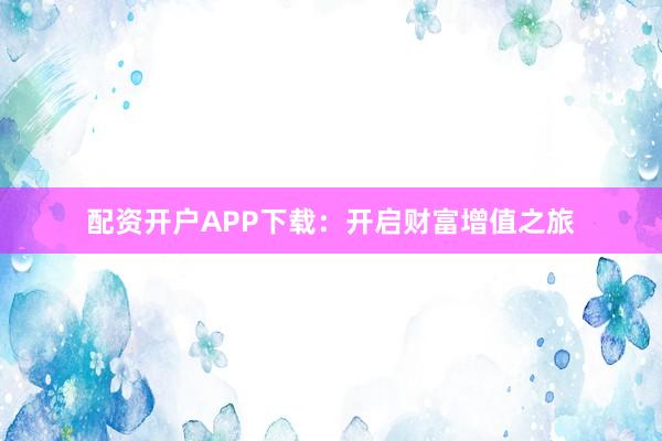 配资开户APP下载：开启财富增值之旅