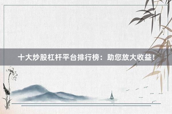 十大炒股杠杆平台排行榜：助您放大收益！