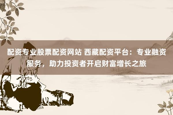 配资专业股票配资网站 西藏配资平台：专业融资服务，助力投资者开启财富增长之旅