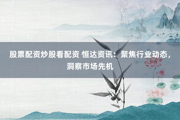 股票配资炒股看配资 恒达资讯：聚焦行业动态，洞察市场先机