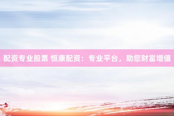 配资专业股票 恒康配资：专业平台，助您财富增值