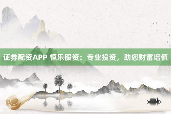 证券配资APP 恒乐股资：专业投资，助您财富增值