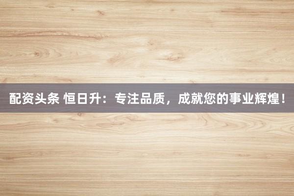 配资头条 恒日升：专注品质，成就您的事业辉煌！