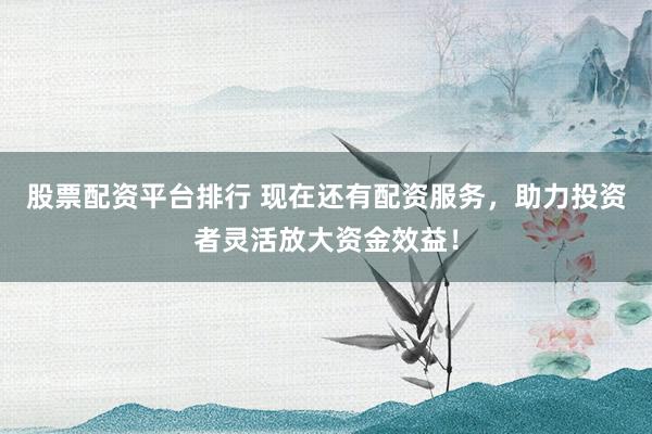 股票配资平台排行 现在还有配资服务，助力投资者灵活放大资金效益！