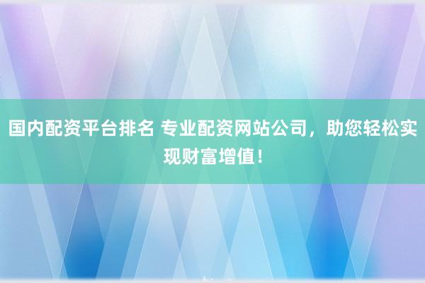 国内配资平台排名 专业配资网站公司，助您轻松实现财富增值！