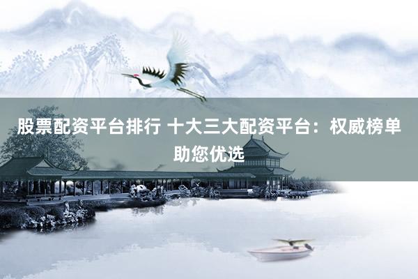 股票配资平台排行 十大三大配资平台：权威榜单助您优选