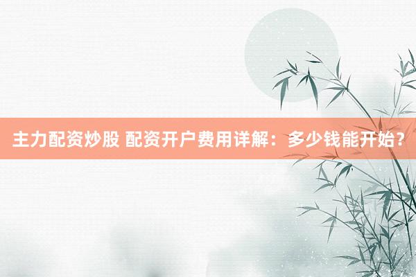 主力配资炒股 配资开户费用详解：多少钱能开始？