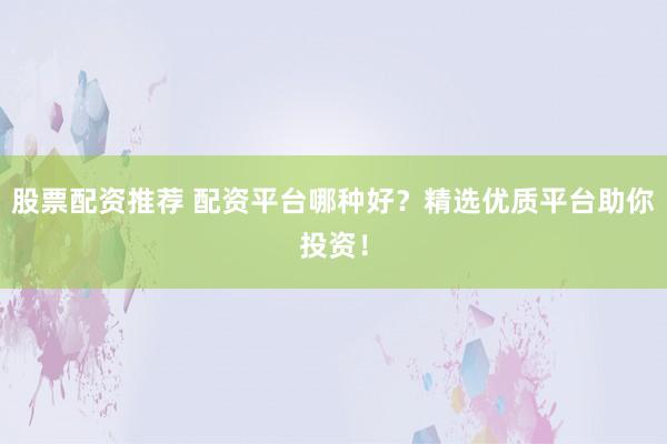 股票配资推荐 配资平台哪种好？精选优质平台助你投资！