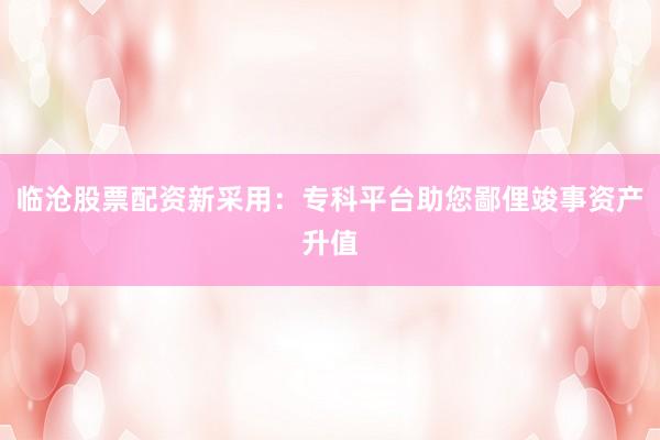 临沧股票配资新采用：专科平台助您鄙俚竣事资产升值