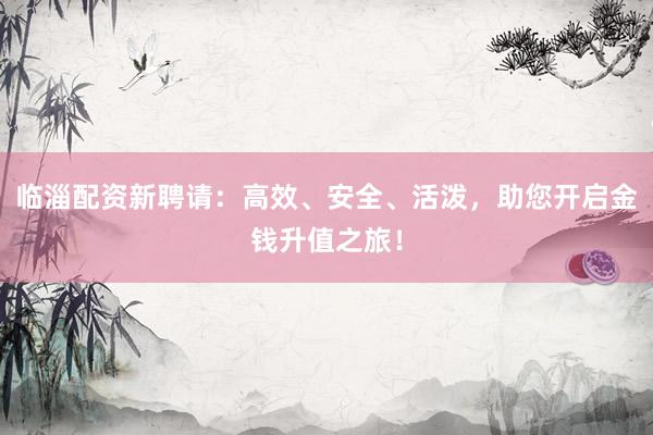 临淄配资新聘请：高效、安全、活泼，助您开启金钱升值之旅！