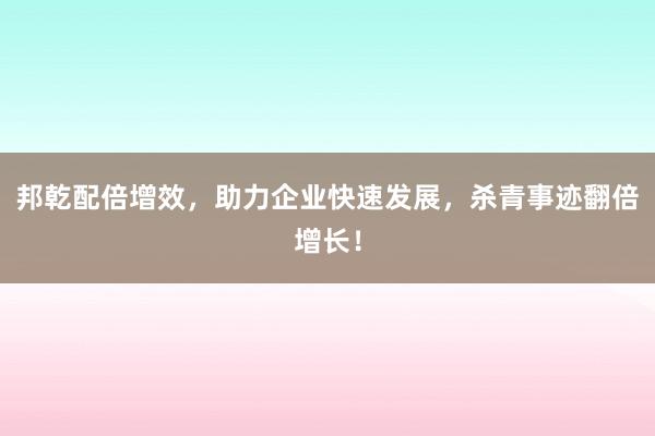 邦乾配倍增效，助力企业快速发展，杀青事迹翻倍增长！
