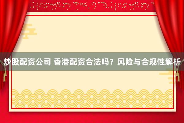 炒股配资公司 香港配资合法吗？风险与合规性解析