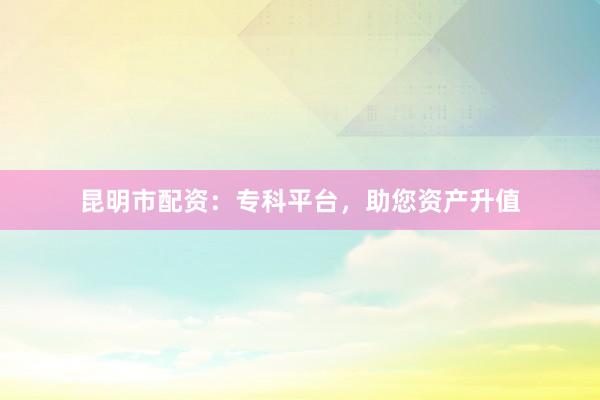 昆明市配资：专科平台，助您资产升值