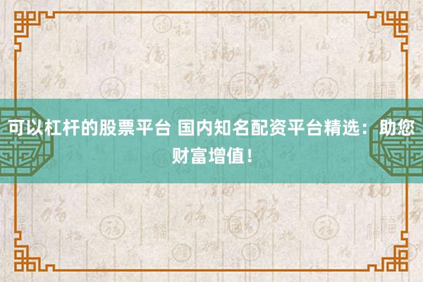 可以杠杆的股票平台 国内知名配资平台精选：助您财富增值！