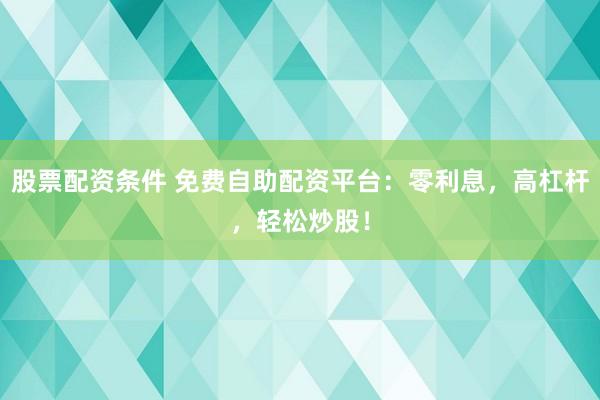 股票配资条件 免费自助配资平台：零利息，高杠杆，轻松炒股！