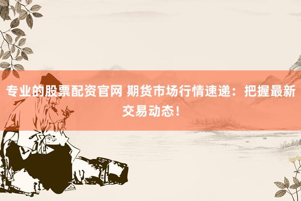 专业的股票配资官网 期货市场行情速递：把握最新交易动态！