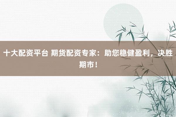 十大配资平台 期货配资专家：助您稳健盈利，决胜期市！