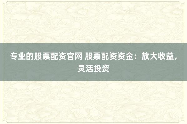 专业的股票配资官网 股票配资资金：放大收益，灵活投资