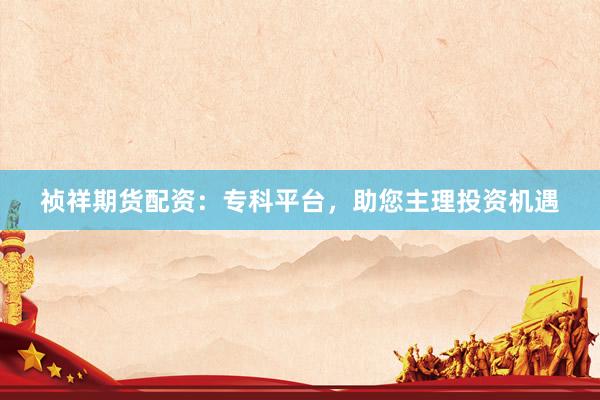 祯祥期货配资：专科平台，助您主理投资机遇