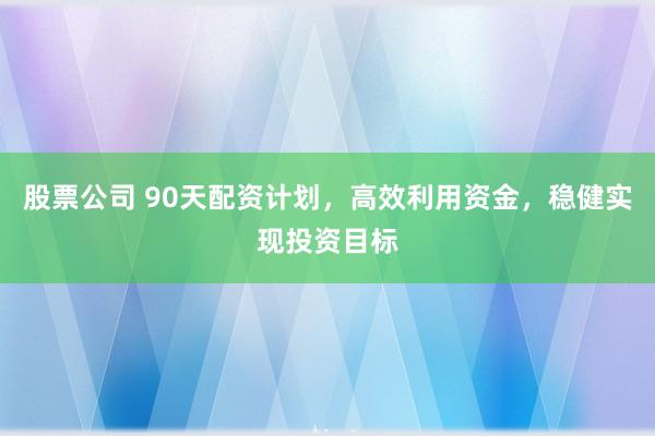股票公司 90天配资计划，高效利用资金，稳健实现投资目标