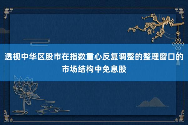 透视中华区股市在指数重心反复调整的整理窗口的市场结构中免息股