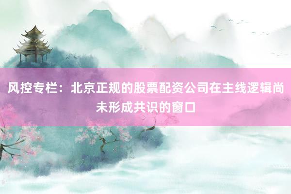 风控专栏：北京正规的股票配资公司在主线逻辑尚未形成共识的窗口