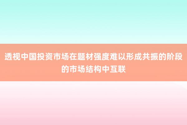 透视中国投资市场在题材强度难以形成共振的阶段的市场结构中互联