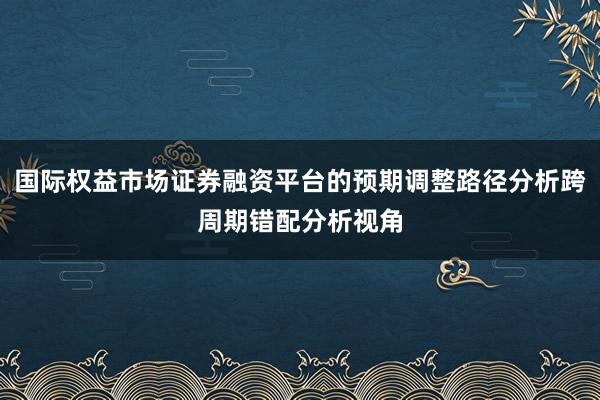 国际权益市场证券融资平台的预期调整路径分析跨周期错配分析视角