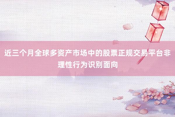 近三个月全球多资产市场中的股票正规交易平台非理性行为识别面向